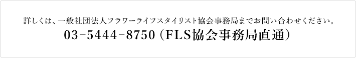 詳しくは、一般社団法人フラワーライフスタイリスト協会事務局までお問い合わせください。|03-5444-8750(FLS協会事務局直通)